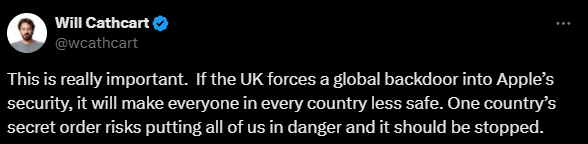 "This is really important. If the UK forces a global backdoor into Apple’s security, it will make everyone in every country less safe. One country’s secret order risks putting all of us in danger and it should be stopped." - Will Cathcart, Meta (Tweet / X Post)